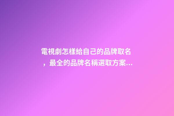電視劇怎樣給自己的品牌取名，最全的品牌名稱選取方案！